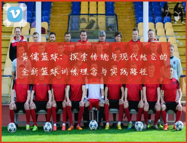 黄儒篮球：探索传统与现代结合的全新篮球训练理念与实践路径
