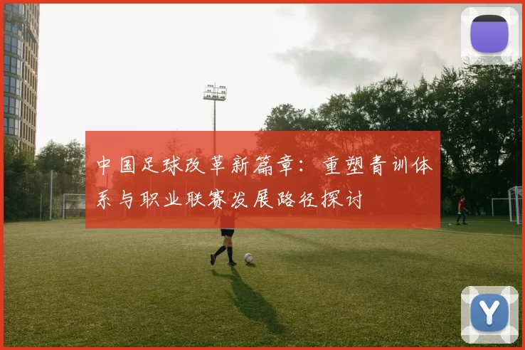 中国足球改革新篇章：重塑青训体系与职业联赛发展路径探讨